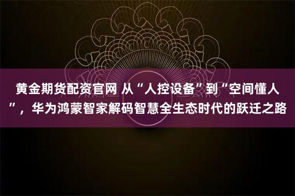 黄金期货配资官网 从“人控设备”到“空间懂人”，华为鸿蒙智家解码智慧全生态时代的跃迁之路