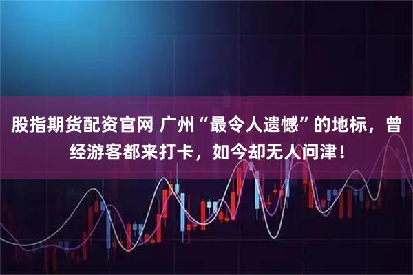股指期货配资官网 广州“最令人遗憾”的地标，曾经游客都来打卡，如今却无人问津！