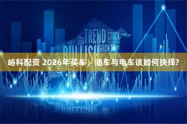 峪科配资 2026年买车，油车与电车该如何抉择?