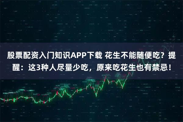 股票配资入门知识APP下载 花生不能随便吃？提醒：这3种人尽量少吃，原来吃花生也有禁忌！