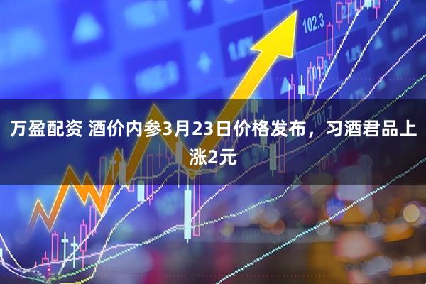 万盈配资 酒价内参3月23日价格发布，习酒君品上涨2元