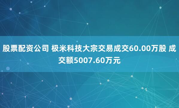 股票配资公司 极米科技大宗交易成交60.00万股 成交额5007.60万元