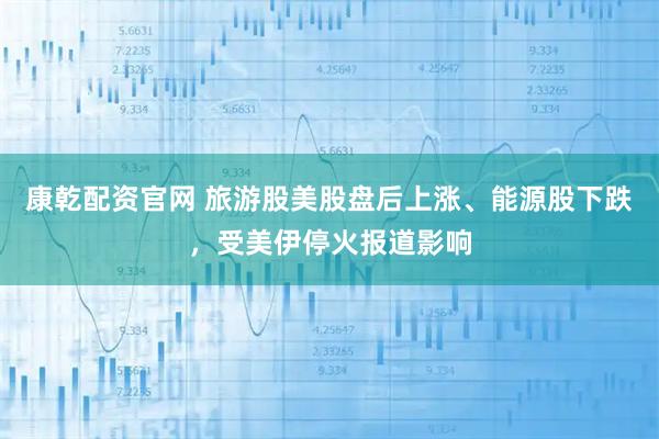 康乾配资官网 旅游股美股盘后上涨、能源股下跌，受美伊停火报道影响