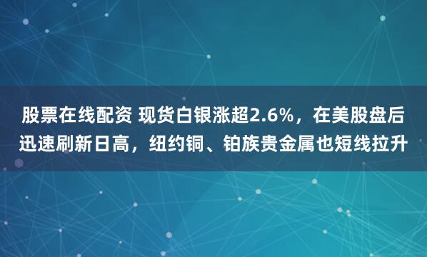 股票在线配资 现货白银涨超2.6%，在美股盘后迅速刷新日高，纽约铜、铂族贵金属也短线拉升