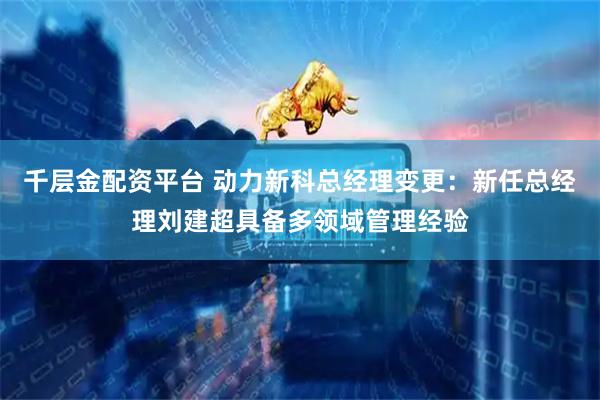 千层金配资平台 动力新科总经理变更：新任总经理刘建超具备多领域管理经验