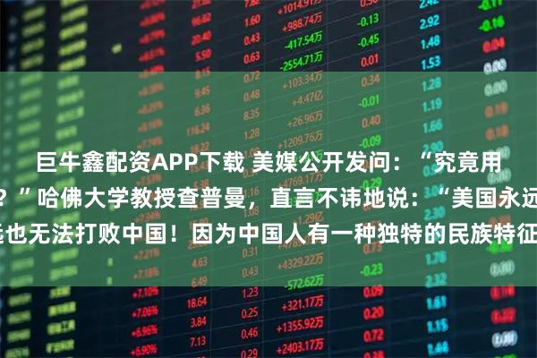巨牛鑫配资APP下载 美媒公开发问：“究竟用什么方法才能击败中国？”哈佛大学教授查普曼，直言不讳地说：“美国永远也无法打败中国！因为中国人有一种独特的民族特征，使他们一直屹立不倒！”