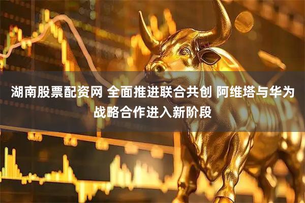 湖南股票配资网 全面推进联合共创 阿维塔与华为战略合作进入新阶段