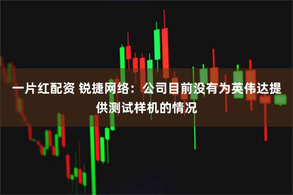一片红配资 锐捷网络：公司目前没有为英伟达提供测试样机的情况