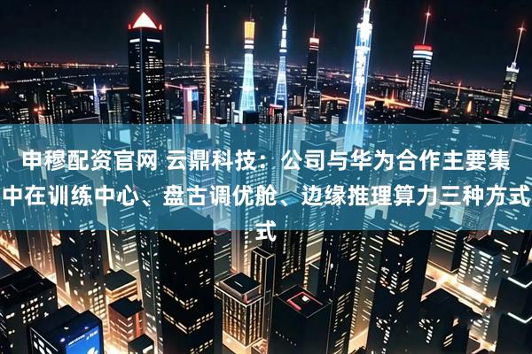申穆配资官网 云鼎科技：公司与华为合作主要集中在训练中心、盘古调优舱、边缘推理算力三种方式