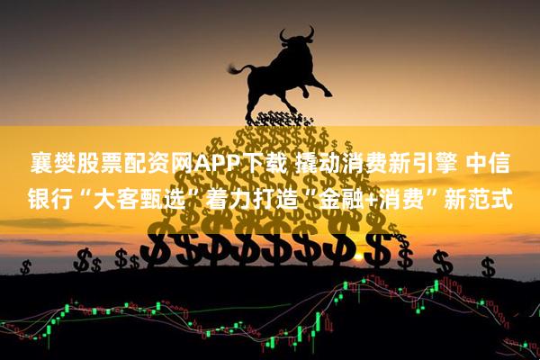 襄樊股票配资网APP下载 撬动消费新引擎 中信银行“大客甄选”着力打造“金融+消费”新范式