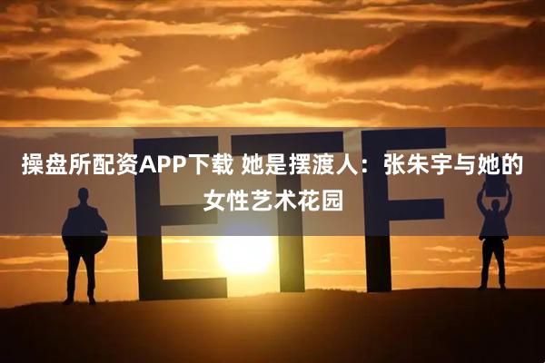 操盘所配资APP下载 她是摆渡人：张朱宇与她的女性艺术花园