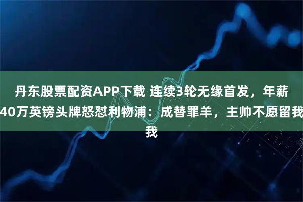 丹东股票配资APP下载 连续3轮无缘首发，年薪40万英镑头牌怒怼利物浦：成替罪羊，主帅不愿留我